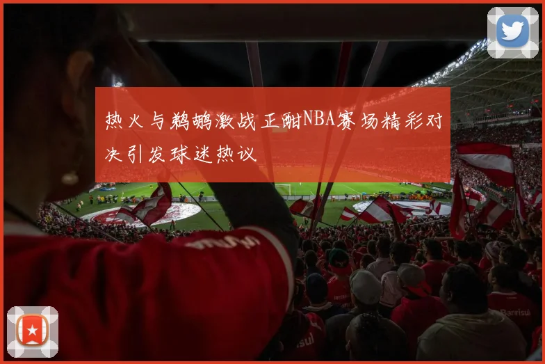 热火与鹈鹕激战正酣NBA赛场精彩对决引发球迷热议